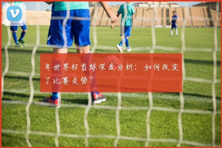 年世界杯首球深度分析：如何改变了比赛走势？