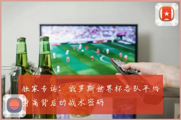 独家专访：俄罗斯世界杯各队平均身高背后的战术密码