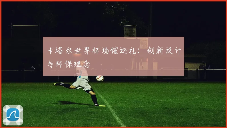卡塔尔世界杯场馆巡礼:创新设计与环保理念