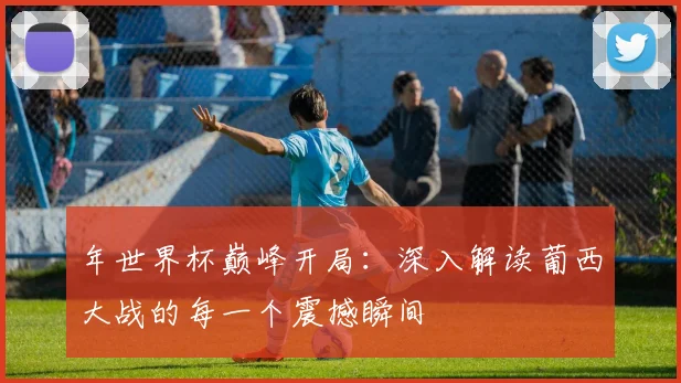 年世界杯巅峰开局:深入解读葡西大战的每一个震撼瞬间