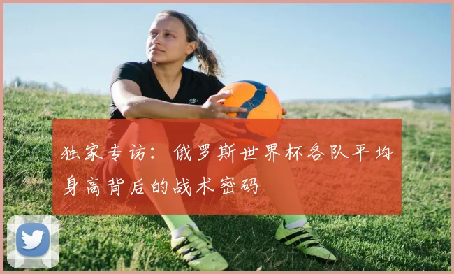 独家专访：俄罗斯世界杯各队平均身高背后的战术密码