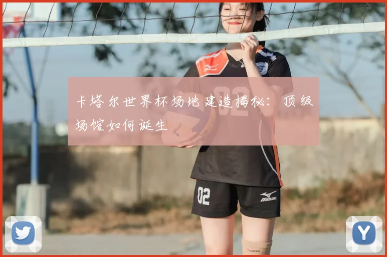 卡塔尔世界杯场地建造揭秘：顶级场馆如何诞生
