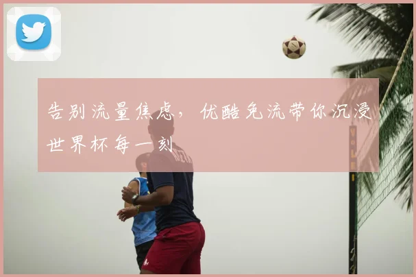 告别流量焦虑，优酷免流带你沉浸世界杯每一刻